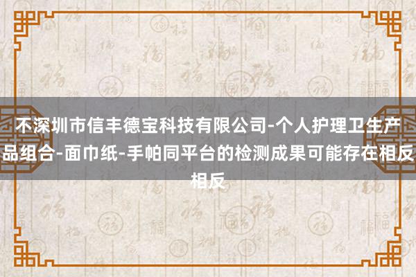 不深圳市信丰德宝科技有限公司-个人护理卫生产品组合-面巾纸-手帕同平台的检测成果可能存在相反