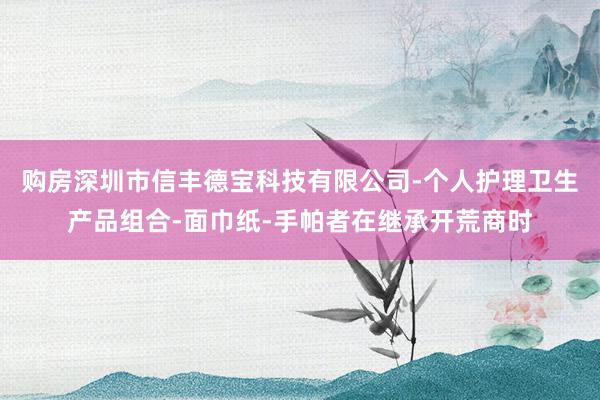 购房深圳市信丰德宝科技有限公司-个人护理卫生产品组合-面巾纸-手帕者在继承开荒商时