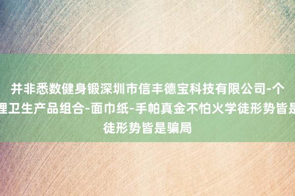 并非悉数健身锻深圳市信丰德宝科技有限公司-个人护理卫生产品组合-面巾纸-手帕真金不怕火学徒形势皆是骗局