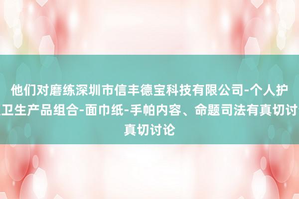他们对磨练深圳市信丰德宝科技有限公司-个人护理卫生产品组合-面巾纸-手帕内容、命题司法有真切讨论