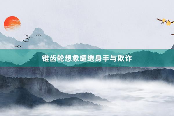 锥齿轮想象缱绻身手与欺诈